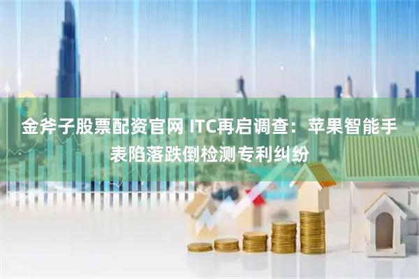 金斧子股票配资官网 ITC再启调查：苹果智能手表陷落跌倒检测专利纠纷
