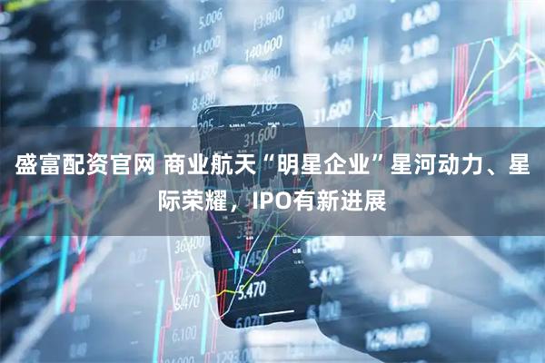 盛富配资官网 商业航天“明星企业”星河动力、星际荣耀，IPO有新进展