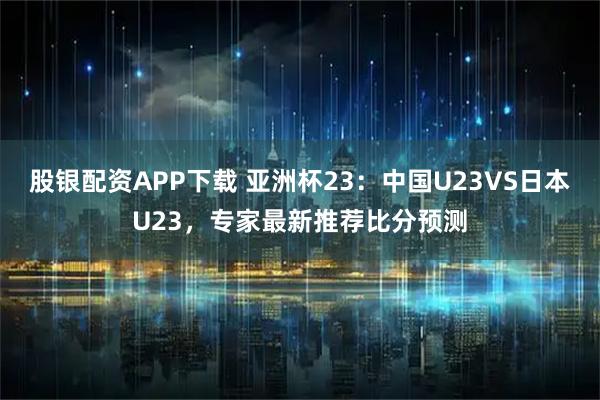 股银配资APP下载 亚洲杯23：中国U23VS日本U23，专家最新推荐比分预测