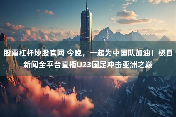 股票杠杆炒股官网 今晚，一起为中国队加油！极目新闻全平台直播U23国足冲击亚洲之巅