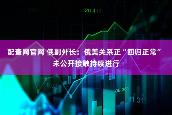 配查网官网 俄副外长：俄美关系正“回归正常” 未公开接触持续进行