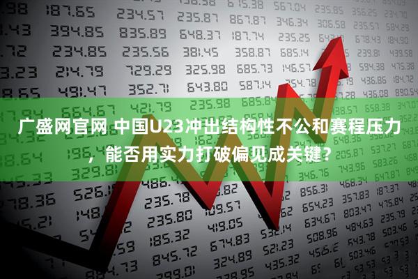 广盛网官网 中国U23冲出结构性不公和赛程压力，能否用实力打破偏见成关键？