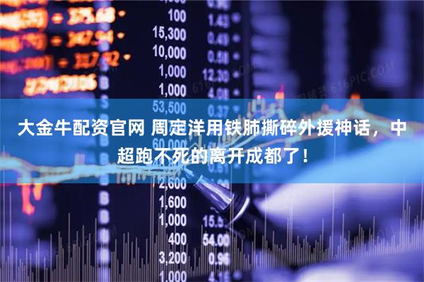 大金牛配资官网 周定洋用铁肺撕碎外援神话，中超跑不死的离开成都了！