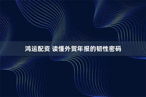 鸿运配资 读懂外贸年报的韧性密码