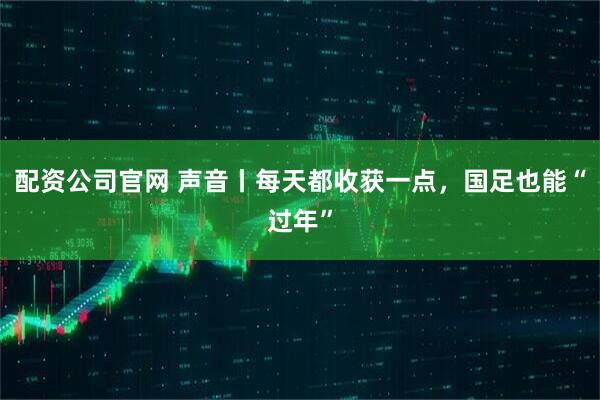 配资公司官网 声音丨每天都收获一点，国足也能“过年”