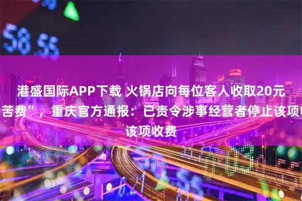 港盛国际APP下载 火锅店向每位客人收取20元“辛苦费”，重庆官方通报：已责令涉事经营者停止该项收费