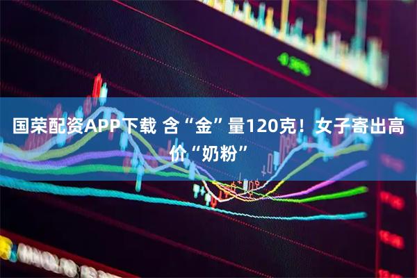 国荣配资APP下载 含“金”量120克！女子寄出高价“奶粉”