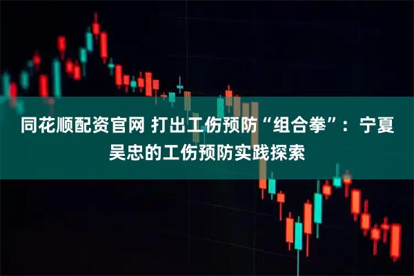 同花顺配资官网 打出工伤预防“组合拳”：宁夏吴忠的工伤预防实践探索