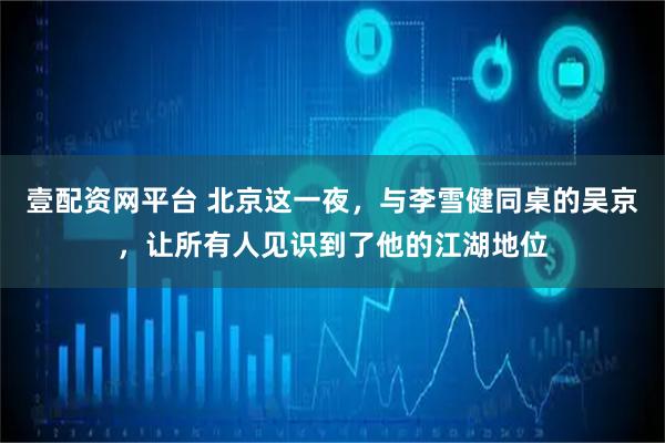 壹配资网平台 北京这一夜，与李雪健同桌的吴京，让所有人见识到了他的江湖地位