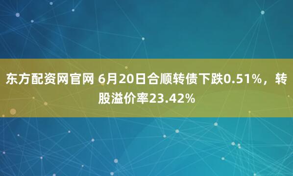 东方配资网官网 6月20日合顺转债下跌0.51%，转股溢价率23.42%
