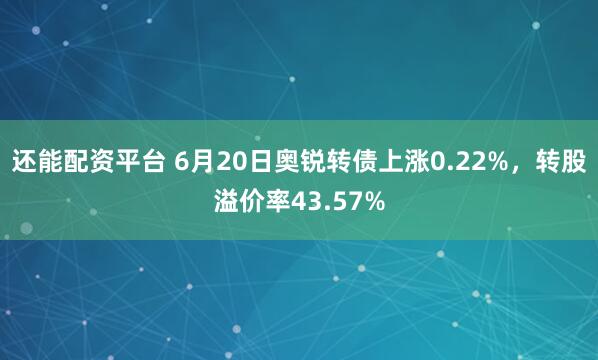 还能配资平台 6月20日奥锐转债上涨0.22%，转股溢价率43.57%