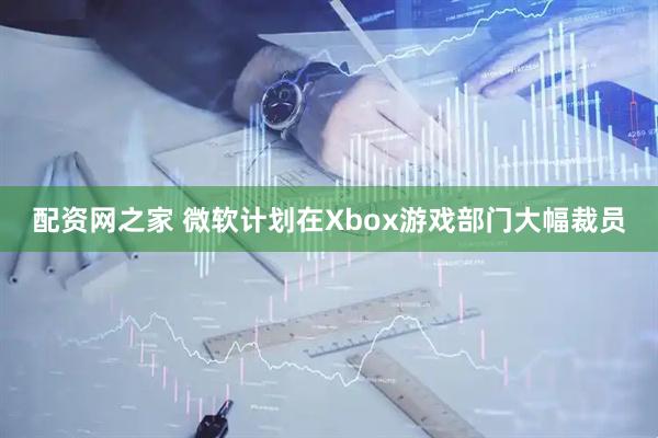 配资网之家 微软计划在Xbox游戏部门大幅裁员
