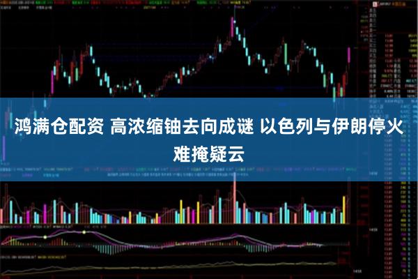 鸿满仓配资 高浓缩铀去向成谜 以色列与伊朗停火难掩疑云
