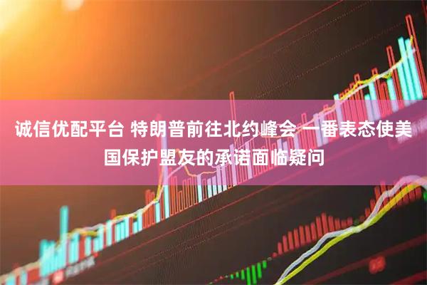 诚信优配平台 特朗普前往北约峰会 一番表态使美国保护盟友的承诺面临疑问