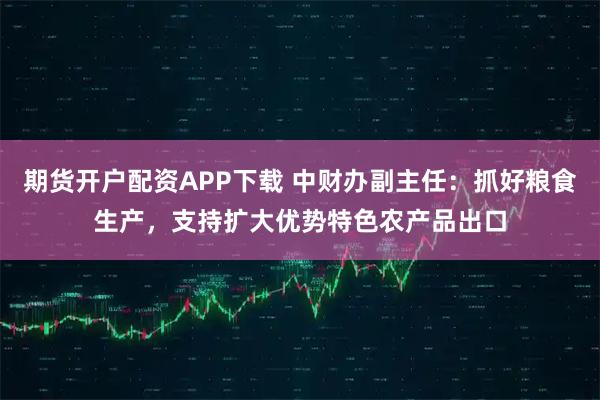 期货开户配资APP下载 中财办副主任：抓好粮食生产，支持扩大优势特色农产品出口