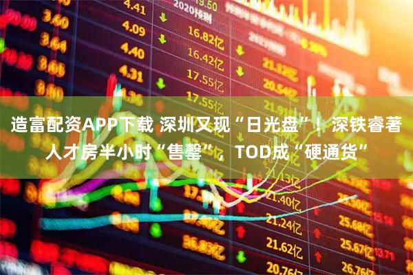 造富配资APP下载 深圳又现“日光盘”！深铁睿著人才房半小时“售罄”，TOD成“硬通货”