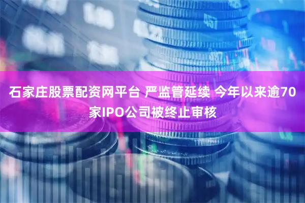 石家庄股票配资网平台 严监管延续 今年以来逾70家IPO公司被终止审核