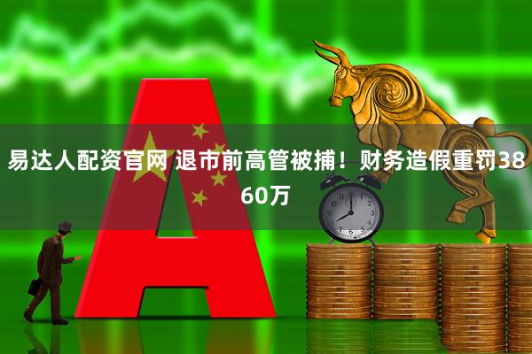 易达人配资官网 退市前高管被捕!财务造假重罚3860万
