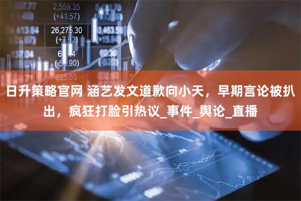 日升策略官网 涵艺发文道歉向小天，早期言论被扒出，疯狂打脸引热议_事件_舆论_直播