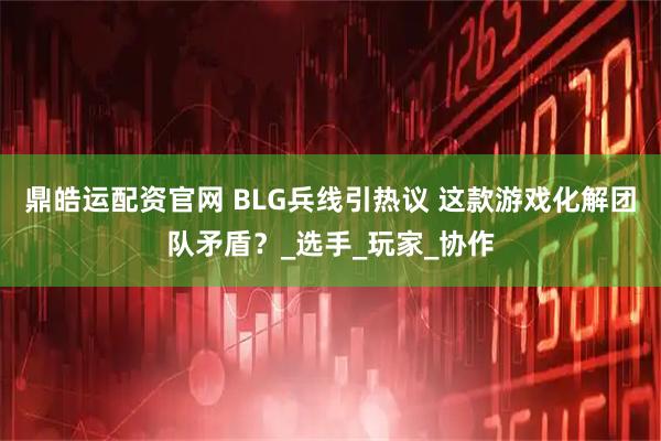鼎皓运配资官网 BLG兵线引热议 这款游戏化解团队矛盾？_选手_玩家_协作