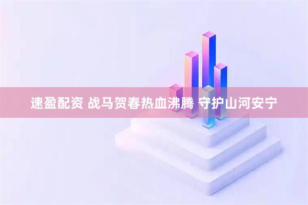 速盈配资 战马贺春热血沸腾 守护山河安宁