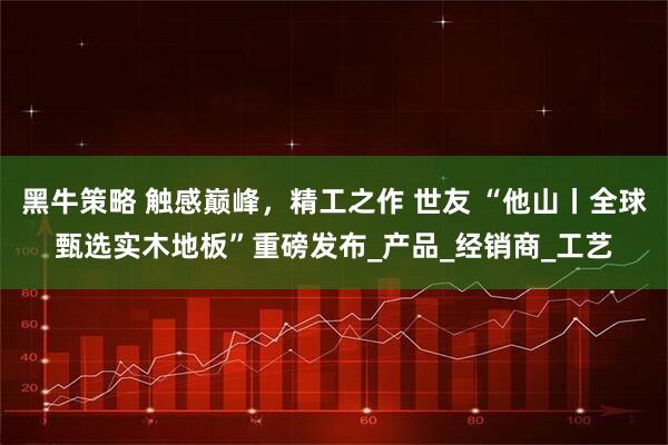 黑牛策略 触感巅峰，精工之作 世友 “他山丨全球甄选实木地板”重磅发布_产品_经销商_工艺