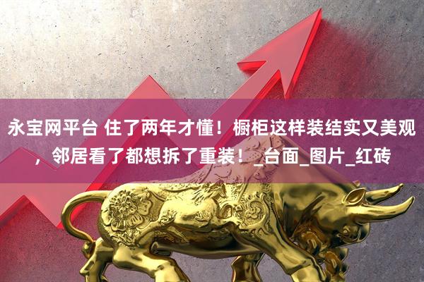永宝网平台 住了两年才懂！橱柜这样装结实又美观，邻居看了都想拆了重装！_台面_图片_红砖