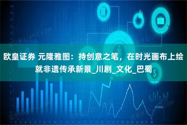 欧皇证券 元隆雅图：持创意之笔，在时光画布上绘就非遗传承新景_川剧_文化_巴蜀