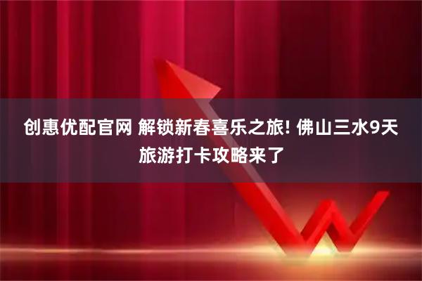 创惠优配官网 解锁新春喜乐之旅! 佛山三水9天旅游打卡攻略来了