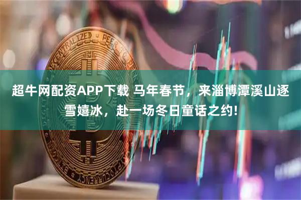 超牛网配资APP下载 马年春节，来淄博潭溪山逐雪嬉冰，赴一场冬日童话之约!