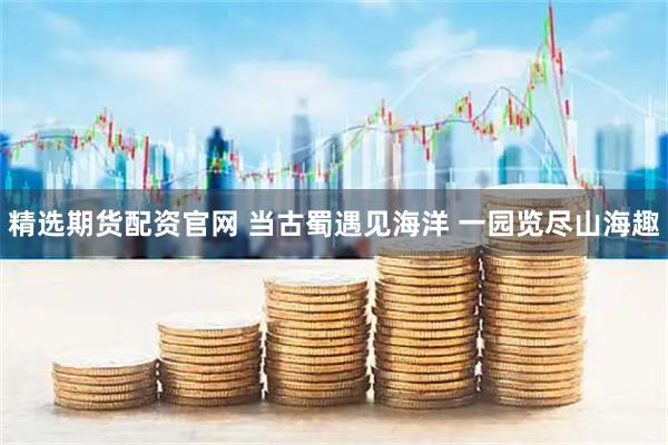 精选期货配资官网 当古蜀遇见海洋 一园览尽山海趣