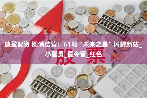速盈配资 圆满结营！61颗“未来之星”闪耀新站_小营员_夏令营_红色