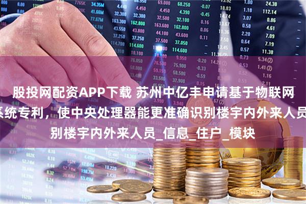股投网配资APP下载 苏州中亿丰申请基于物联网的智慧楼宇管理系统专利，使中央处理器能更准确识别楼宇内外来人员_信息_住户_模块