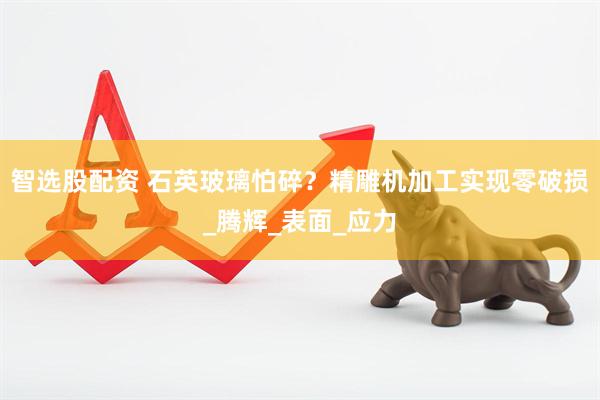智选股配资 石英玻璃怕碎？精雕机加工实现零破损_腾辉_表面_应力