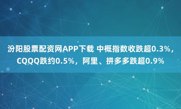 汾阳股票配资网APP下载 中概指数收跌超0.3%，CQQQ跌约0.5%，阿里、拼多多跌超0.9%