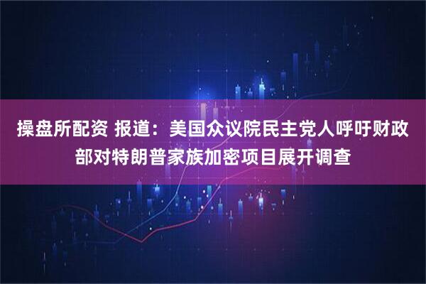 操盘所配资 报道：美国众议院民主党人呼吁财政部对特朗普家族加密项目展开调查