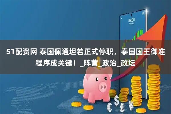 51配资网 泰国佩通坦若正式停职，泰国国王御准程序成关键！_阵营_政治_政坛