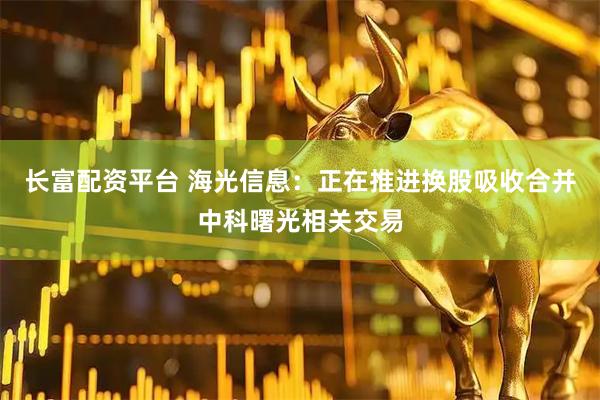 长富配资平台 海光信息：正在推进换股吸收合并中科曙光相关交易