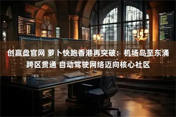 创赢盘官网 萝卜快跑香港再突破：机场岛至东涌跨区贯通 自动驾驶网络迈向核心社区
