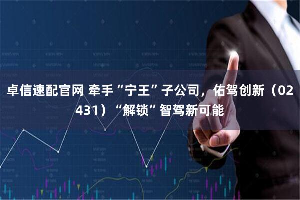 卓信速配官网 牵手“宁王”子公司，佑驾创新（02431）“解锁”智驾新可能