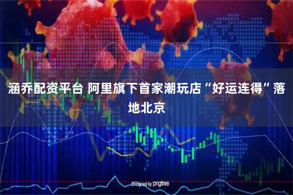 涵乔配资平台 阿里旗下首家潮玩店“好运连得”落地北京