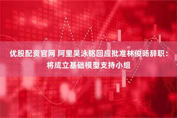 优股配资官网 阿里吴泳铭回应批准林俊旸辞职：将成立基础模型支持小组
