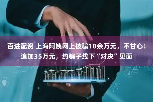 百进配资 上海阿姨网上被骗10余万元，不甘心！追加35万元，约骗子线下“对决”见面