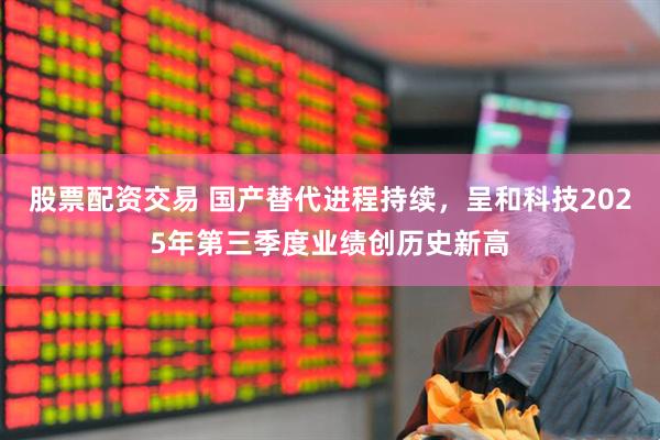 股票配资交易 国产替代进程持续，呈和科技2025年第三季度业绩创历史新高