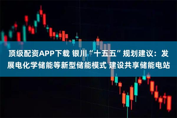 顶级配资APP下载 银川“十五五”规划建议：发展电化学储能等新型储能模式 建设共享储能电站