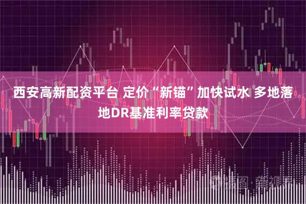 西安高新配资平台 定价“新锚”加快试水 多地落地DR基准利率贷款